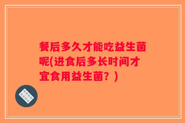 餐后多久才能吃益生菌呢(进食后多长时间才宜食用益生菌?) 餐后多久才能吃益生菌呢(进食后多长时间才宜食用益生菌?)