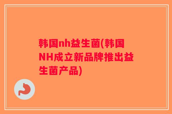 韩国nh益生菌(韩国NH成立新品牌推出益生菌产品)