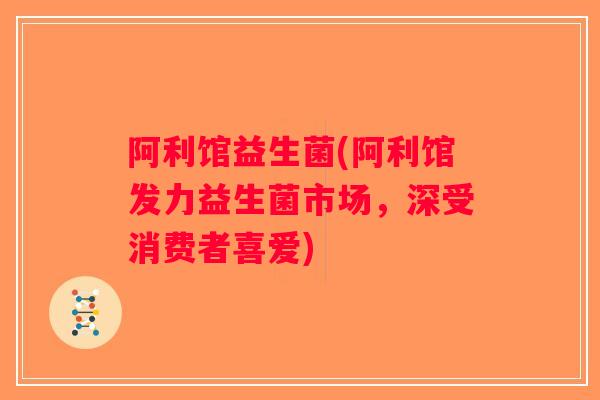 阿利馆益生菌(阿利馆发力益生菌市场，深受消费者喜爱)