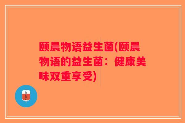 颐晨物语益生菌(颐晨物语的益生菌:健康美味双重享受) 颐晨物语益生菌(颐晨物语的益生菌:健康美味双重享受)