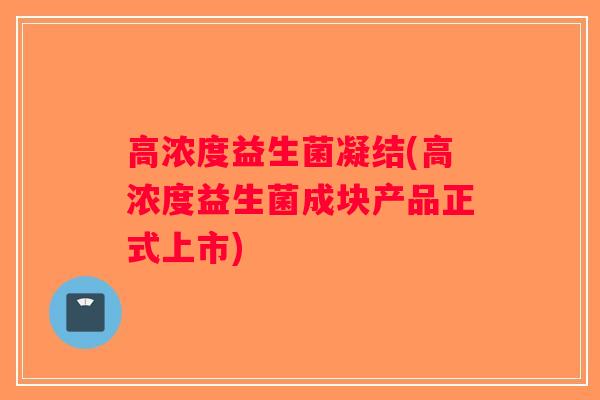 高浓度益生菌凝结(高浓度益生菌成块产品正式上市) 高浓度益生菌凝结(高浓度益生菌成块产品正式上市)
