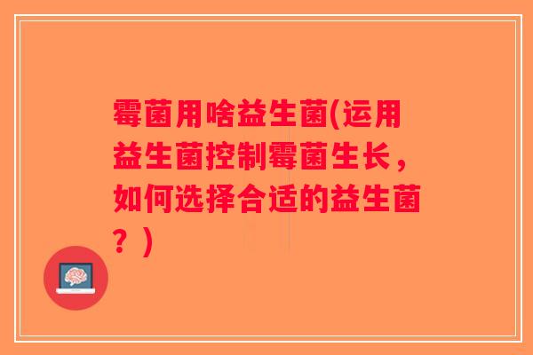 霉菌用啥益生菌(运用益生菌控制霉菌生长,如何选择合适的益生菌?) 霉菌用啥益生菌(运用益生菌控制霉菌生长,如何选择合适的益生菌?)