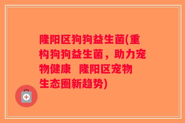 隆阳区狗狗益生菌(重构狗狗益生菌,助力宠物健康 隆阳区宠物生态圈新趋势) 隆阳区狗狗益生菌(重构狗狗益生菌,助力宠物健康 隆阳区宠物生态圈新趋势)