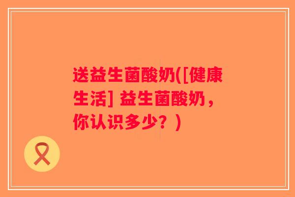 送益生菌酸奶([健康生活] 益生菌酸奶，你认识多少？)