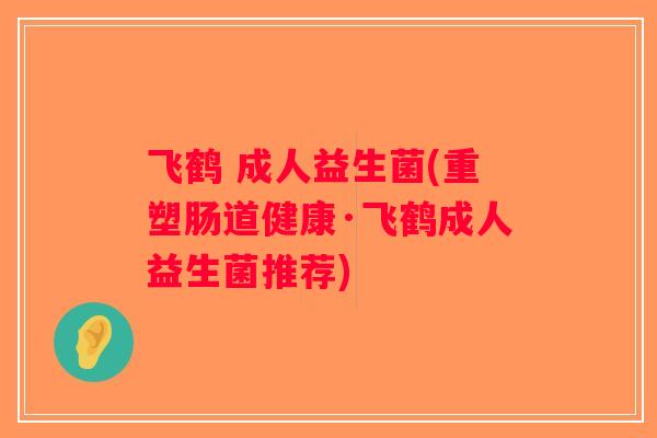 飞鹤 成人益生菌(重塑肠道健康·飞鹤成人益生菌推荐)