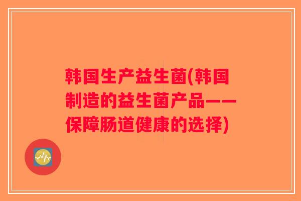 韩国生产益生菌(韩国制造的益生菌产品——保障肠道健康的选择) 韩国生产益生菌(韩国制造的益生菌产品——保障肠道健康的选择)