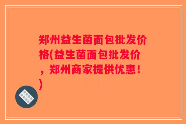 郑州益生菌面包批发价格(益生菌面包批发价，郑州商家提供优惠！)