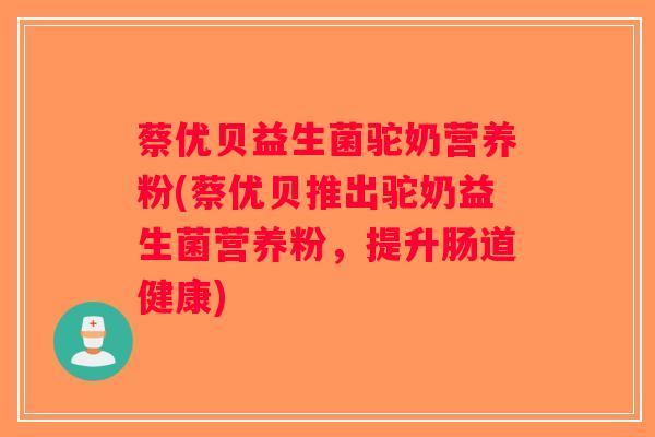 蔡优贝益生菌驼奶营养粉(蔡优贝推出驼奶益生菌营养粉，提升肠道健康)