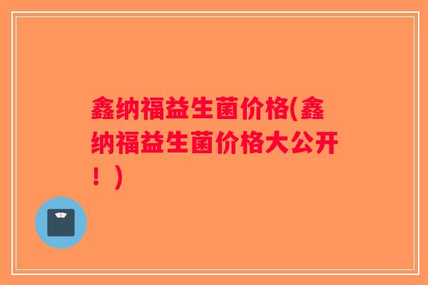 鑫纳福益生菌价格(鑫纳福益生菌价格大公开!) 鑫纳福益生菌价格(鑫纳福益生菌价格大公开!)
