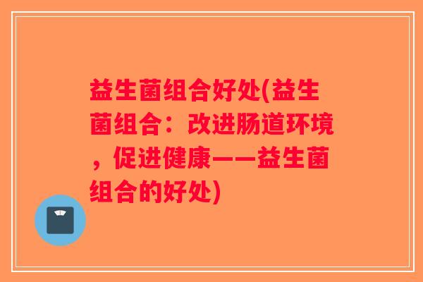 益生菌组合好处(益生菌组合：改进肠道环境，促进健康——益生菌组合的好处)
