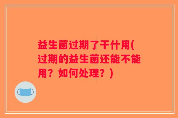 益生菌过期了干什用(过期的益生菌还能不能用?如何处理?) 益生菌过期了干什用(过期的益生菌还能不能用?如何处理?)