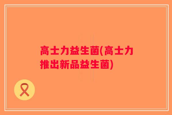 高士力益生菌(高士力推出新品益生菌) 高士力益生菌(高士力推出新品益生菌)