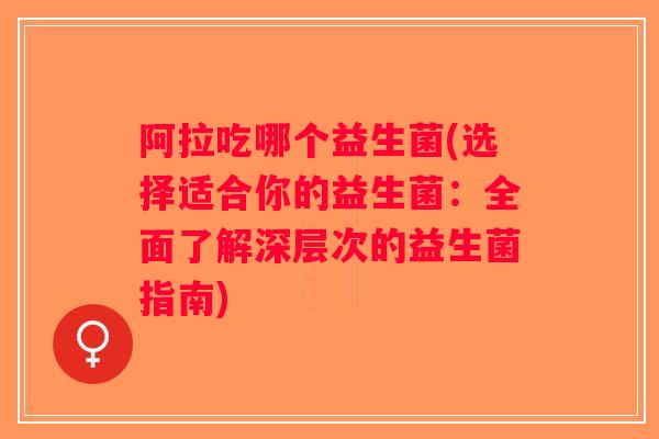 阿拉吃哪个益生菌(选择适合你的益生菌:全面了解深层次的益生菌指南) 阿拉吃哪个益生菌(选择适合你的益生菌:全面了解深层次的益生菌指南)