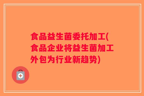食品益生菌委托加工(食品企业将益生菌加工外包为行业新趋势)