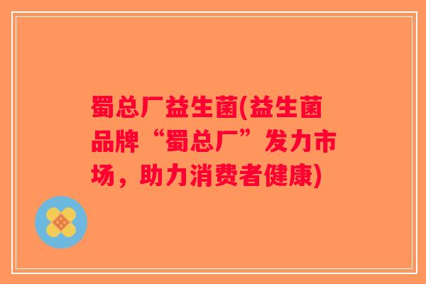 蜀总厂益生菌(益生菌品牌“蜀总厂”发力市场，助力消费者健康)