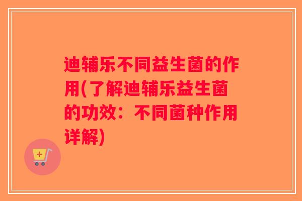 迪辅乐不同益生菌的作用(了解迪辅乐益生菌的功效：不同菌种作用详解)