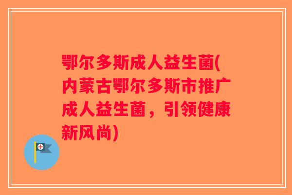 鄂尔多斯成人益生菌(内蒙古鄂尔多斯市推广成人益生菌，引领健康新风尚)