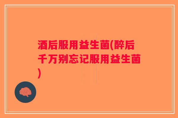 酒后服用益生菌(醉后千万别忘记服用益生菌)