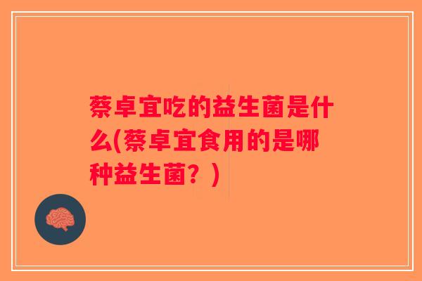 蔡卓宜吃的益生菌是什么(蔡卓宜食用的是哪种益生菌?) 蔡卓宜吃的益生菌是什么(蔡卓宜食用的是哪种益生菌?)
