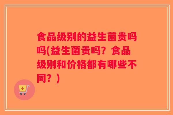 食品级别的益生菌贵吗吗(益生菌贵吗？食品级别和价格都有哪些不同？)
