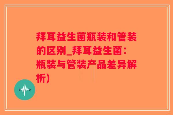 拜耳益生菌瓶装和管装的区别_拜耳益生菌：瓶装与管装产品差异解析)