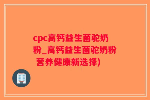 cpc高钙益生菌驼奶粉_高钙益生菌驼奶粉 营养健康新选择)