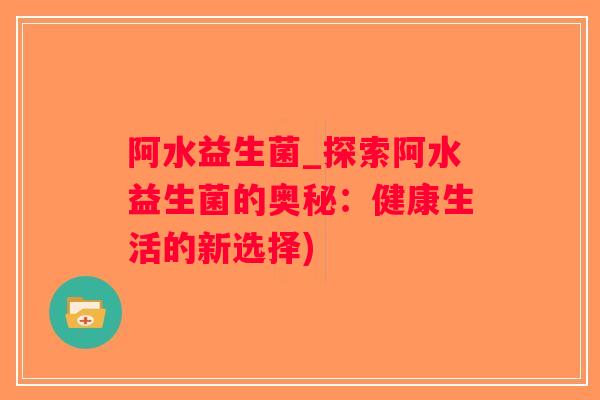 阿水益生菌_探索阿水益生菌的奥秘：健康生活的新选择)
