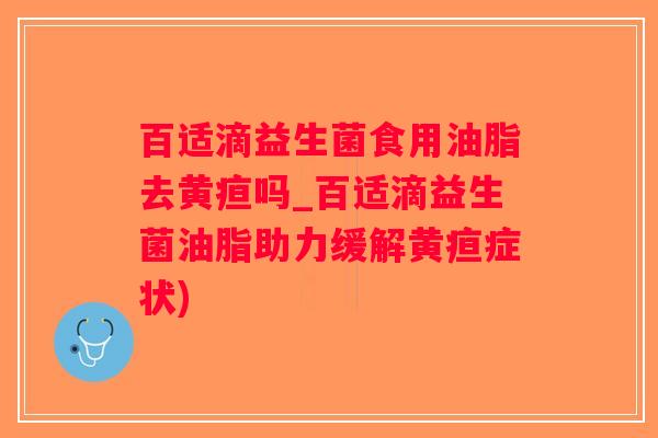 百适滴益生菌食用油脂去黄疸吗_百适滴益生菌油脂助力缓解黄疸症状)