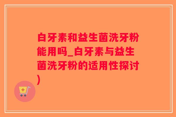 白牙素和益生菌洗牙粉能用吗_白牙素与益生菌洗牙粉的适用性探讨)