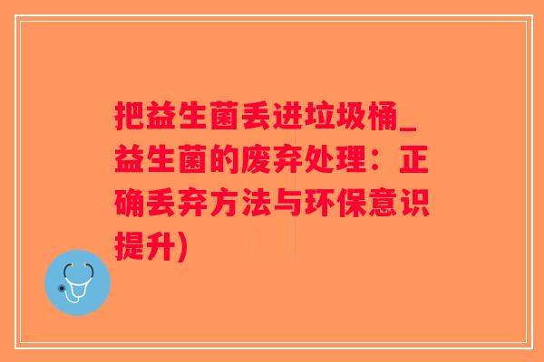 把益生菌丢进垃圾桶_益生菌的废弃处理：正确丢弃方法与环保意识提升)