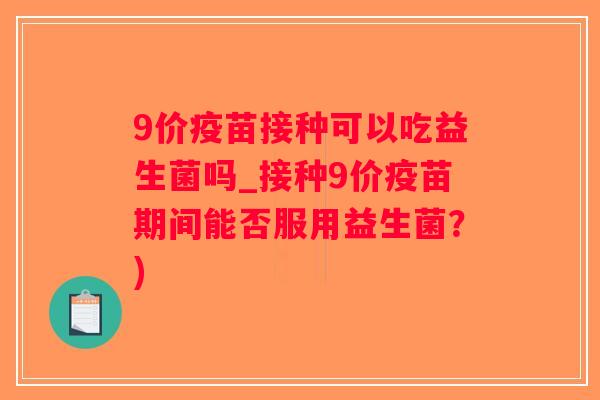 9价疫苗接种可以吃益生菌吗_接种9价疫苗期间能否服用益生菌？)