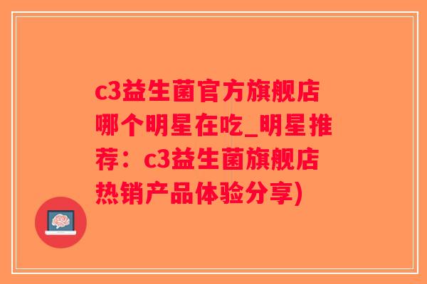 c3益生菌官方旗舰店哪个明星在吃_明星推荐：c3益生菌旗舰店热销产品体验分享)