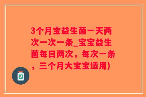 3个月宝益生菌一天两次一次一条_宝宝益生菌每日两次，每次一条，三个月大宝宝适用)
