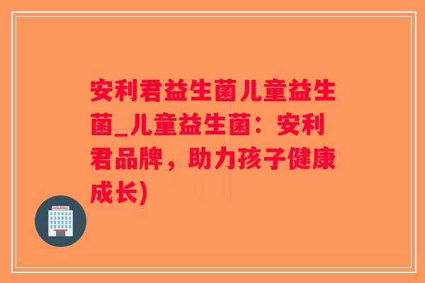 安利君益生菌儿童益生菌_儿童益生菌：安利君品牌，助力孩子健康成长)