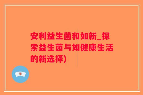 安利益生菌和如新_探索益生菌与如健康生活的新选择)