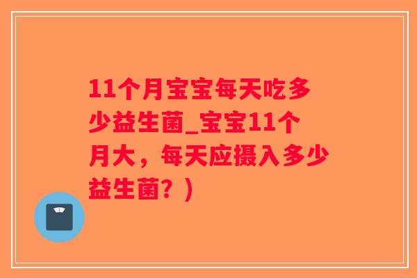 11个月宝宝每天吃多少益生菌_宝宝11个月大,每天应摄入多少益生菌?) 11个月宝宝每天吃多少益生菌_宝宝11个月大,每天应摄入多少益生菌?)