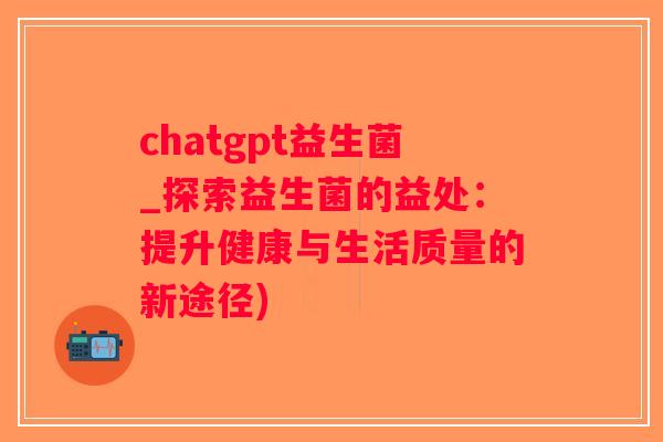 chatgpt益生菌_探索益生菌的益处：提升健康与生活质量的新途径)