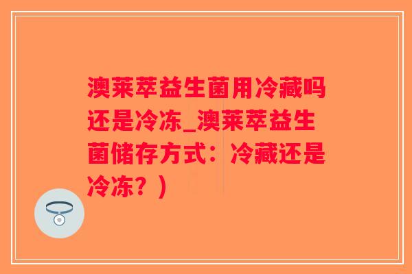 澳莱萃益生菌用冷藏吗还是冷冻_澳莱萃益生菌储存方式：冷藏还是冷冻？)