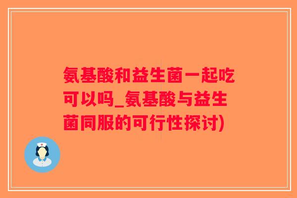 氨基酸和益生菌一起吃可以吗_氨基酸与益生菌同服的可行性探讨)