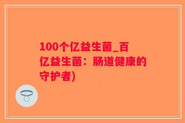 100个亿益生菌_百亿益生菌:肠道健康的守护者) 100个亿益生菌_百亿益生菌:肠道健康的守护者)
