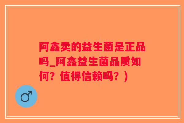 阿鑫卖的益生菌是正品吗_阿鑫益生菌品质如何？值得信赖吗？)