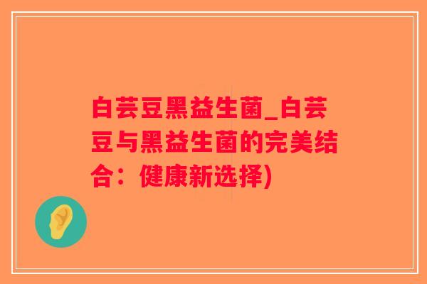 白芸豆黑益生菌_白芸豆与黑益生菌的完美结合:健康新选择) 白芸豆黑益生菌_白芸豆与黑益生菌的完美结合:健康新选择)