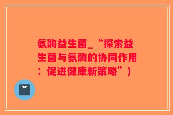氨酶益生菌_“探索益生菌与氨酶的协同作用：促进健康新策略”)