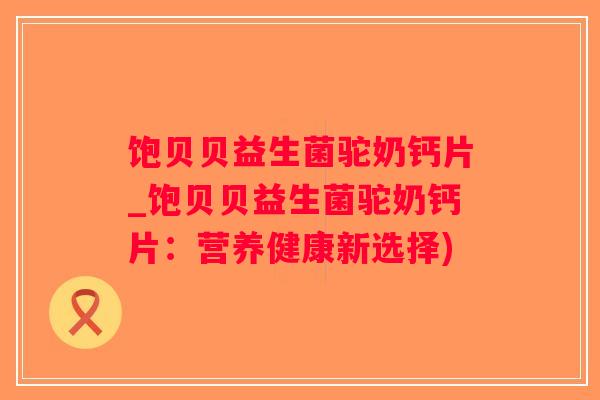 饱贝贝益生菌驼奶钙片_饱贝贝益生菌驼奶钙片:营养健康新选择) 饱贝贝益生菌驼奶钙片_饱贝贝益生菌驼奶钙片:营养健康新选择)