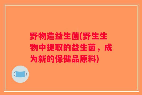 野物造益生菌(野生生物中提取的益生菌，成为新的保健品原料)