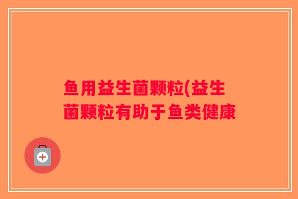 鱼用益生菌颗粒(益生菌颗粒有助于鱼类健康 鱼用益生菌颗粒(益生菌颗粒有助于鱼类健康