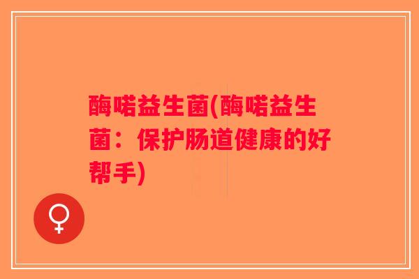 酶喏益生菌(酶喏益生菌：保护肠道健康的好帮手)