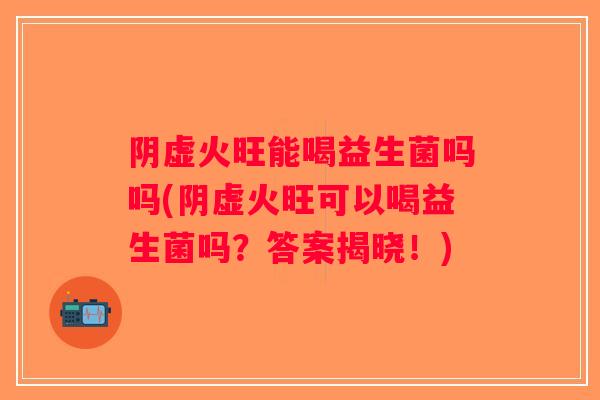 阴虚火旺能喝益生菌吗吗(阴虚火旺可以喝益生菌吗？答案揭晓！)