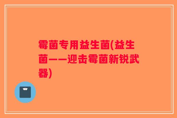 霉菌专用益生菌(益生菌——迎击霉菌新锐武器) 霉菌专用益生菌(益生菌——迎击霉菌新锐武器)