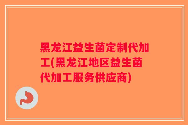 黑龙江益生菌定制代加工(黑龙江地区益生菌代加工服务供应商)